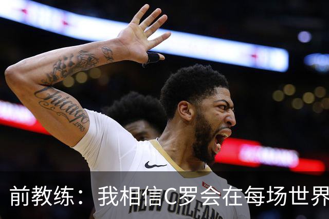 前教练：我相信C罗会在每场世界杯都首发出战，他渴望成世界冠军