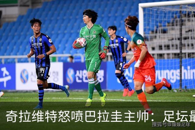 奇拉维特怒喷巴拉圭主帅：足坛最大骗子，接手时不知道球队水平？